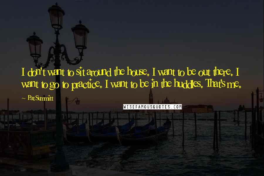 Pat Summitt Quotes: I don't want to sit around the house. I want to be out there. I want to go to practice. I want to be in the huddles. That's me.