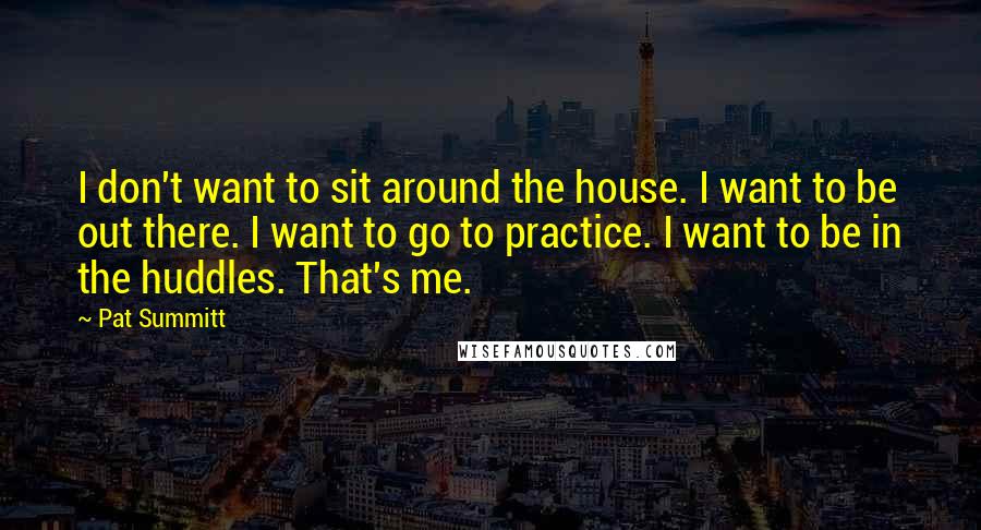 Pat Summitt Quotes: I don't want to sit around the house. I want to be out there. I want to go to practice. I want to be in the huddles. That's me.