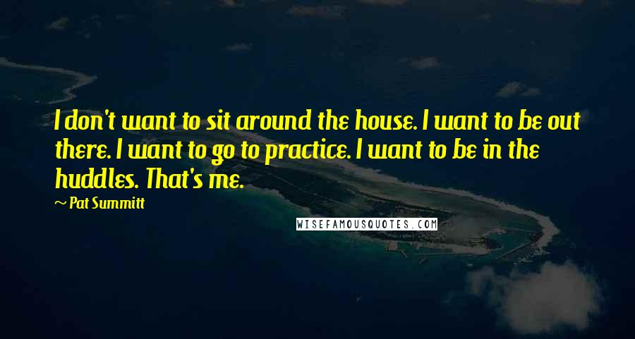 Pat Summitt Quotes: I don't want to sit around the house. I want to be out there. I want to go to practice. I want to be in the huddles. That's me.