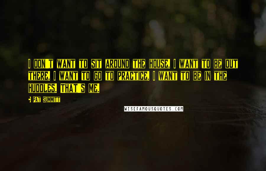 Pat Summitt Quotes: I don't want to sit around the house. I want to be out there. I want to go to practice. I want to be in the huddles. That's me.