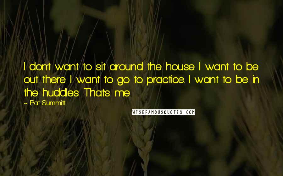 Pat Summitt Quotes: I don't want to sit around the house. I want to be out there. I want to go to practice. I want to be in the huddles. That's me.