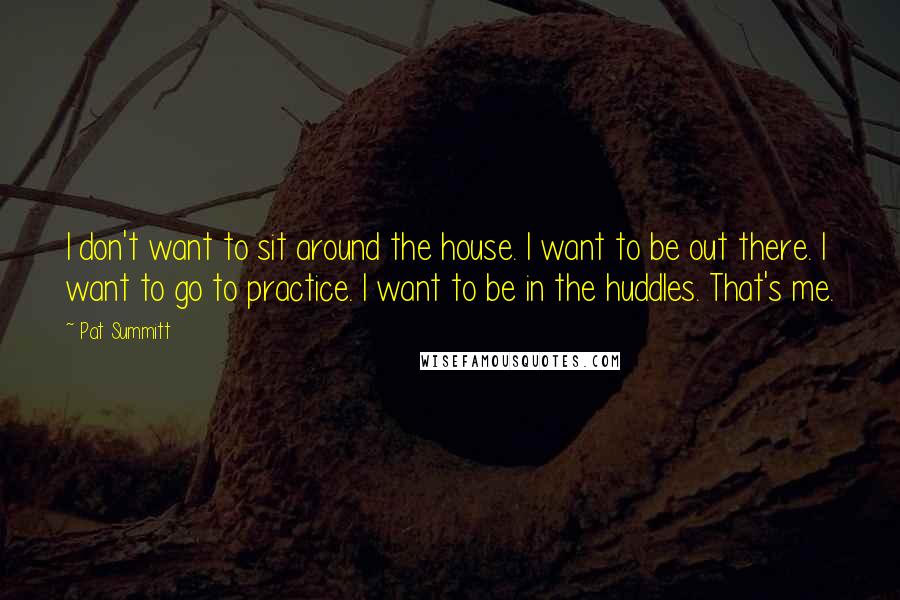 Pat Summitt Quotes: I don't want to sit around the house. I want to be out there. I want to go to practice. I want to be in the huddles. That's me.