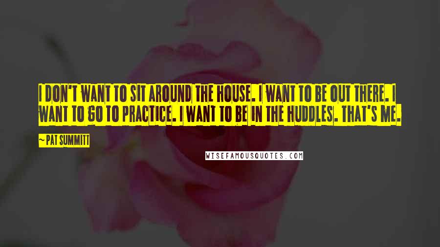 Pat Summitt Quotes: I don't want to sit around the house. I want to be out there. I want to go to practice. I want to be in the huddles. That's me.