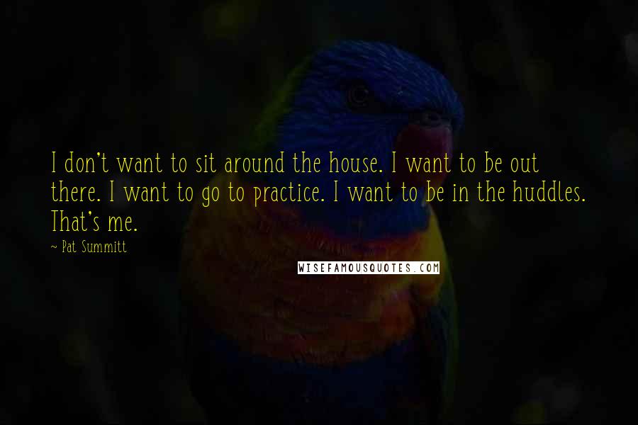 Pat Summitt Quotes: I don't want to sit around the house. I want to be out there. I want to go to practice. I want to be in the huddles. That's me.