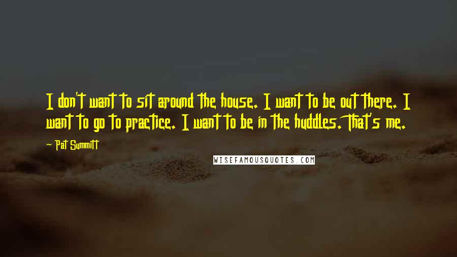 Pat Summitt Quotes: I don't want to sit around the house. I want to be out there. I want to go to practice. I want to be in the huddles. That's me.