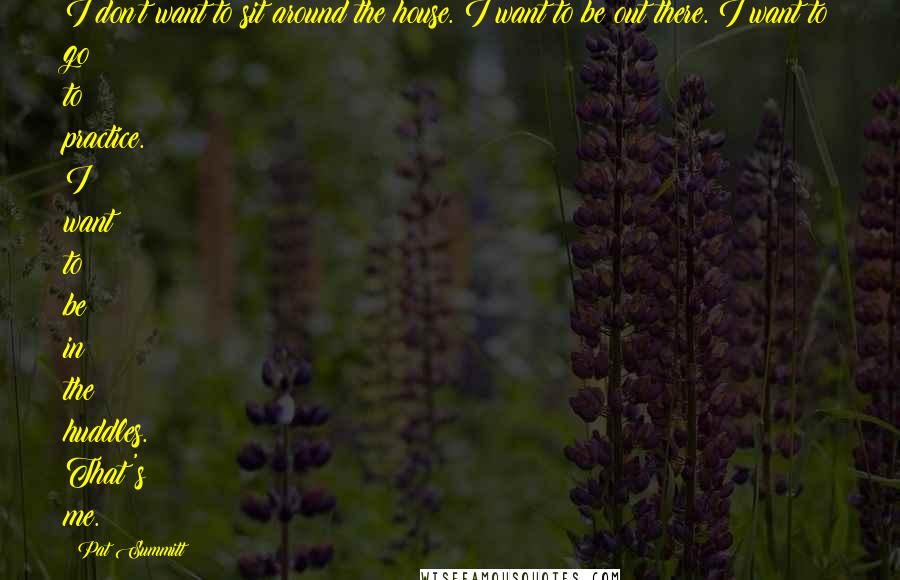 Pat Summitt Quotes: I don't want to sit around the house. I want to be out there. I want to go to practice. I want to be in the huddles. That's me.