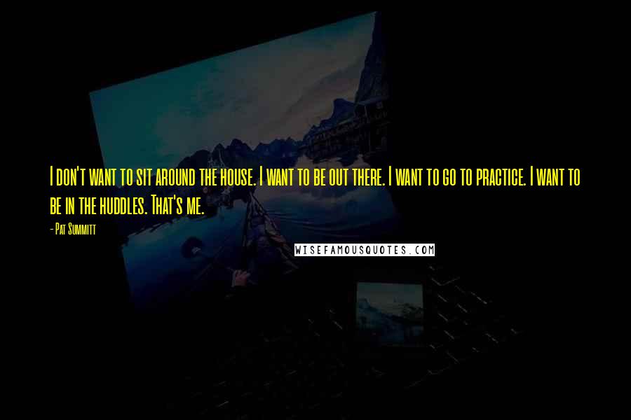 Pat Summitt Quotes: I don't want to sit around the house. I want to be out there. I want to go to practice. I want to be in the huddles. That's me.