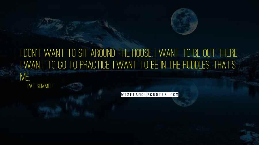 Pat Summitt Quotes: I don't want to sit around the house. I want to be out there. I want to go to practice. I want to be in the huddles. That's me.