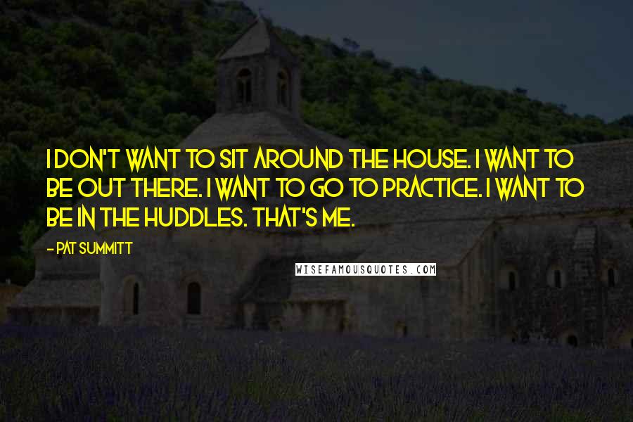 Pat Summitt Quotes: I don't want to sit around the house. I want to be out there. I want to go to practice. I want to be in the huddles. That's me.