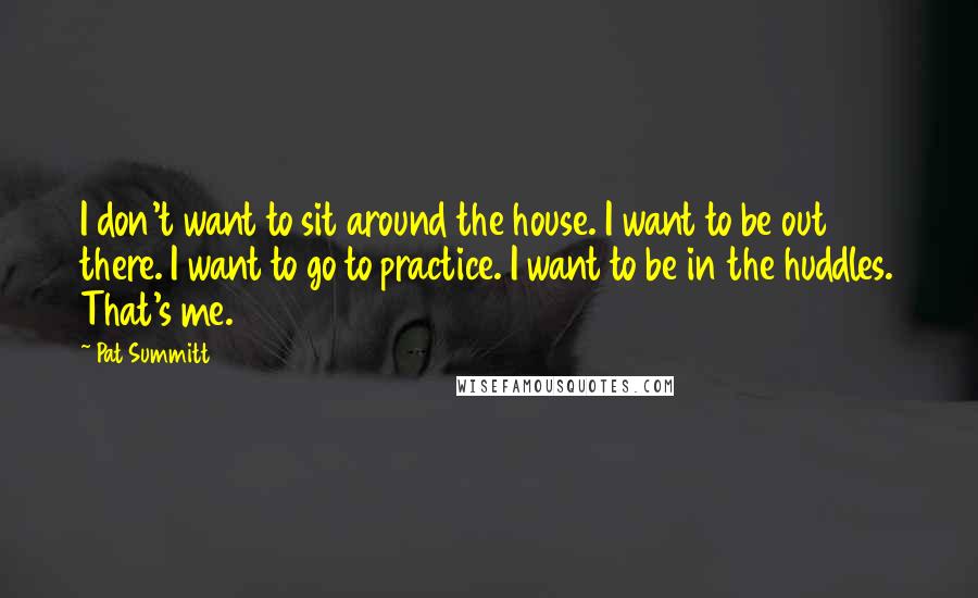 Pat Summitt Quotes: I don't want to sit around the house. I want to be out there. I want to go to practice. I want to be in the huddles. That's me.