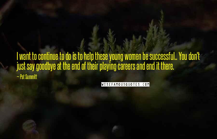 Pat Summitt Quotes: I want to continue to do is to help these young women be successful.. You don't just say goodbye at the end of their playing careers and end it there.