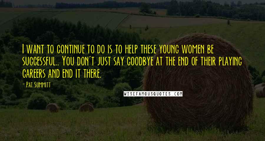 Pat Summitt Quotes: I want to continue to do is to help these young women be successful.. You don't just say goodbye at the end of their playing careers and end it there.