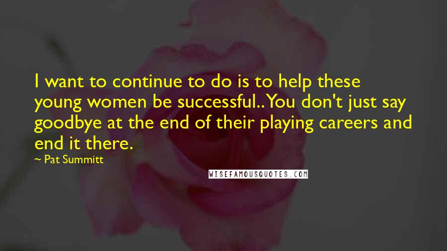 Pat Summitt Quotes: I want to continue to do is to help these young women be successful.. You don't just say goodbye at the end of their playing careers and end it there.