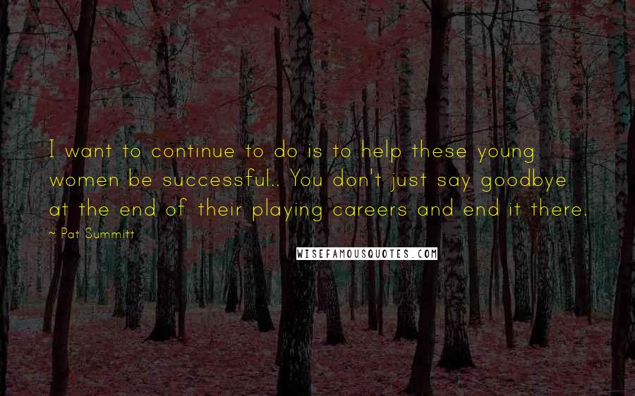 Pat Summitt Quotes: I want to continue to do is to help these young women be successful.. You don't just say goodbye at the end of their playing careers and end it there.