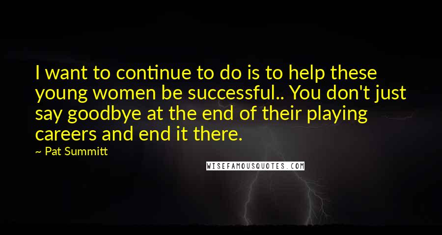 Pat Summitt Quotes: I want to continue to do is to help these young women be successful.. You don't just say goodbye at the end of their playing careers and end it there.