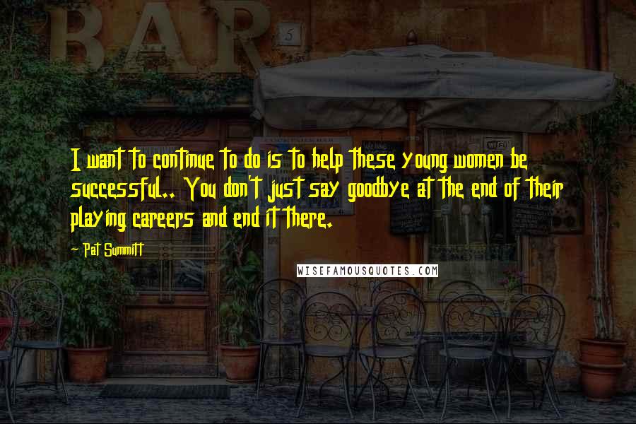 Pat Summitt Quotes: I want to continue to do is to help these young women be successful.. You don't just say goodbye at the end of their playing careers and end it there.