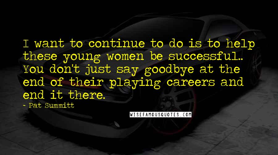 Pat Summitt Quotes: I want to continue to do is to help these young women be successful.. You don't just say goodbye at the end of their playing careers and end it there.