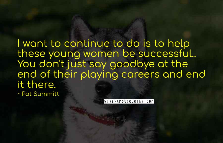 Pat Summitt Quotes: I want to continue to do is to help these young women be successful.. You don't just say goodbye at the end of their playing careers and end it there.