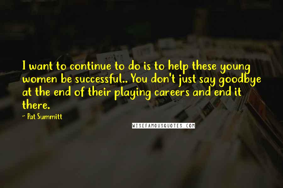 Pat Summitt Quotes: I want to continue to do is to help these young women be successful.. You don't just say goodbye at the end of their playing careers and end it there.