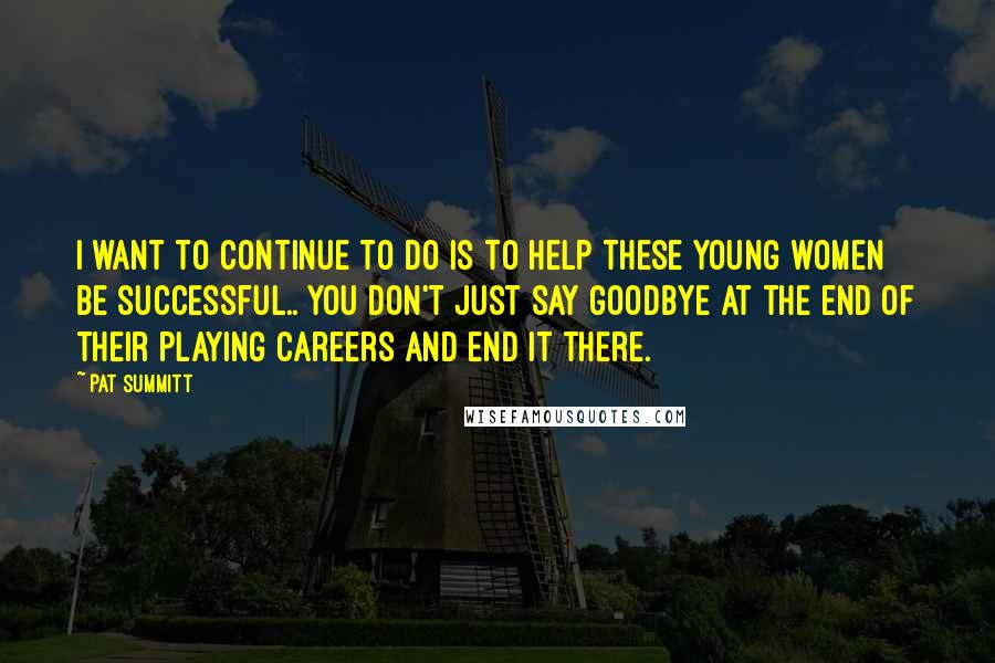 Pat Summitt Quotes: I want to continue to do is to help these young women be successful.. You don't just say goodbye at the end of their playing careers and end it there.