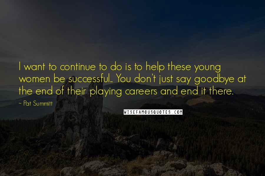 Pat Summitt Quotes: I want to continue to do is to help these young women be successful.. You don't just say goodbye at the end of their playing careers and end it there.