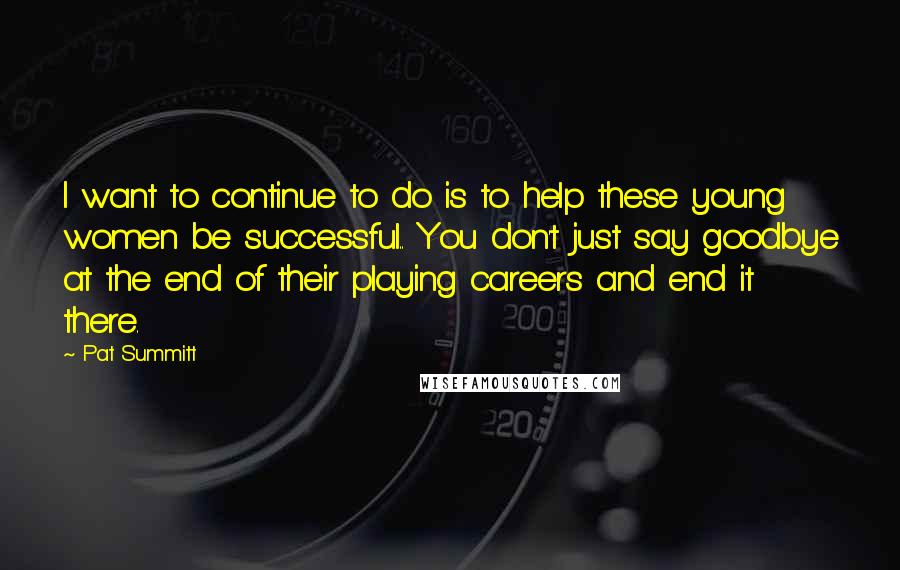 Pat Summitt Quotes: I want to continue to do is to help these young women be successful.. You don't just say goodbye at the end of their playing careers and end it there.