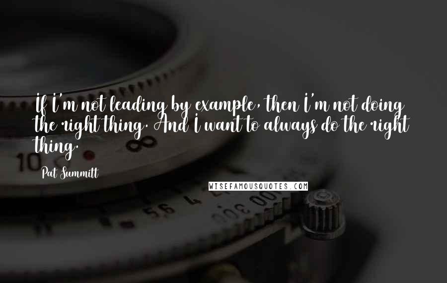 Pat Summitt Quotes: If I'm not leading by example, then I'm not doing the right thing. And I want to always do the right thing.