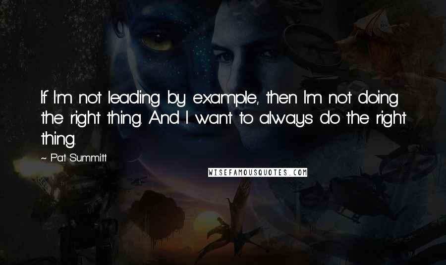 Pat Summitt Quotes: If I'm not leading by example, then I'm not doing the right thing. And I want to always do the right thing.