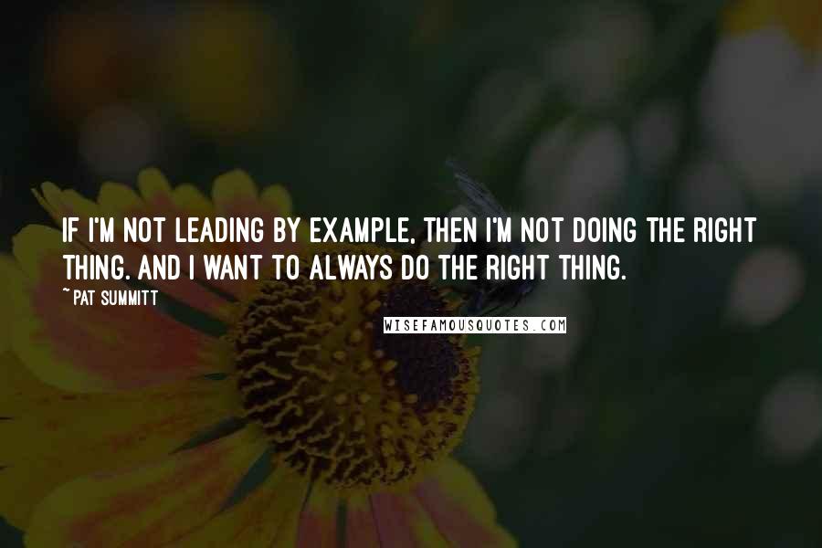 Pat Summitt Quotes: If I'm not leading by example, then I'm not doing the right thing. And I want to always do the right thing.
