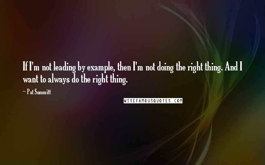 Pat Summitt Quotes: If I'm not leading by example, then I'm not doing the right thing. And I want to always do the right thing.