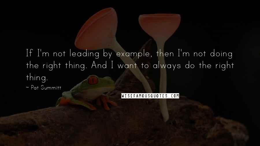 Pat Summitt Quotes: If I'm not leading by example, then I'm not doing the right thing. And I want to always do the right thing.