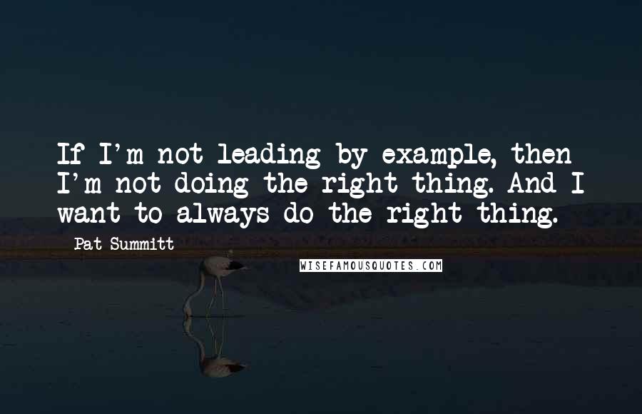Pat Summitt Quotes: If I'm not leading by example, then I'm not doing the right thing. And I want to always do the right thing.