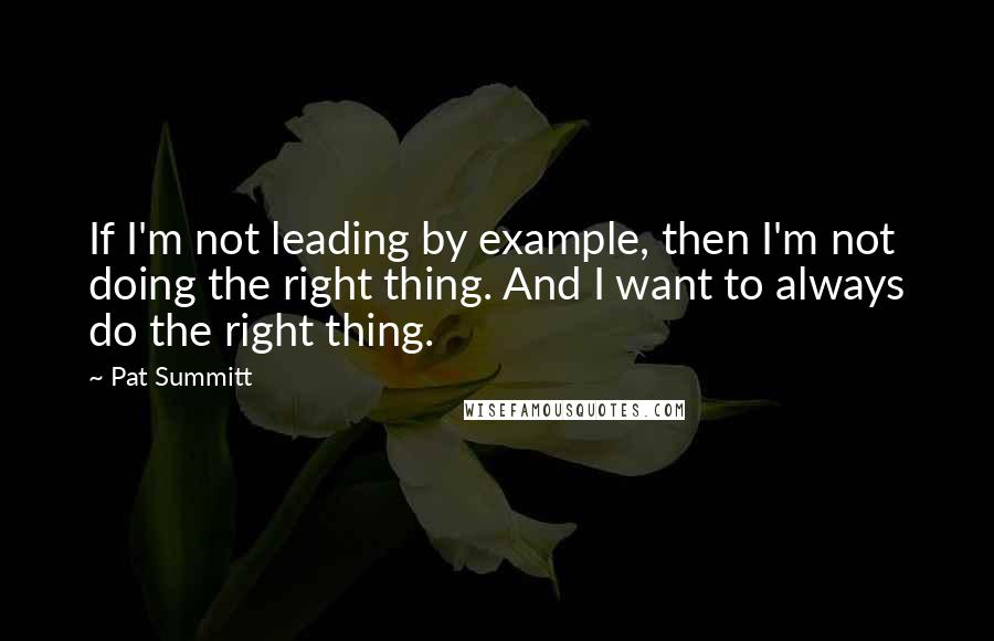 Pat Summitt Quotes: If I'm not leading by example, then I'm not doing the right thing. And I want to always do the right thing.