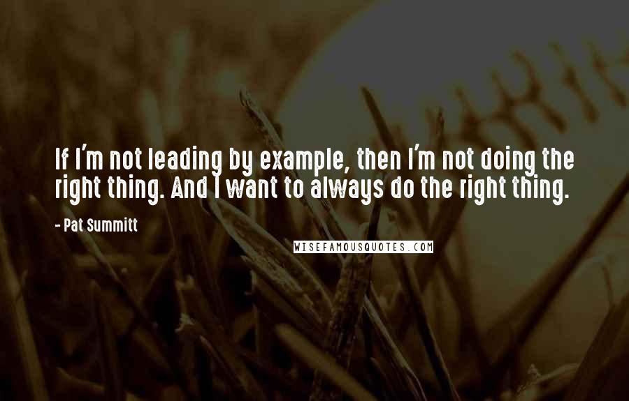 Pat Summitt Quotes: If I'm not leading by example, then I'm not doing the right thing. And I want to always do the right thing.