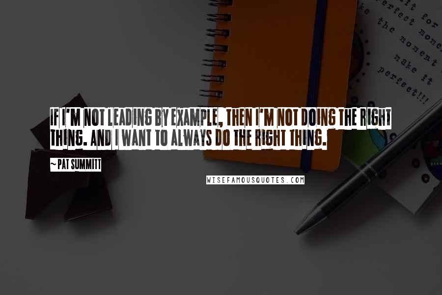 Pat Summitt Quotes: If I'm not leading by example, then I'm not doing the right thing. And I want to always do the right thing.