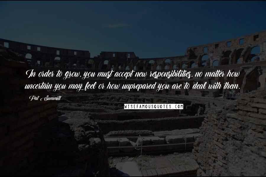 Pat Summitt Quotes: In order to grow, you must accept new responsibilities, no matter how uncertain you may feel or how unprepared you are to deal with them.