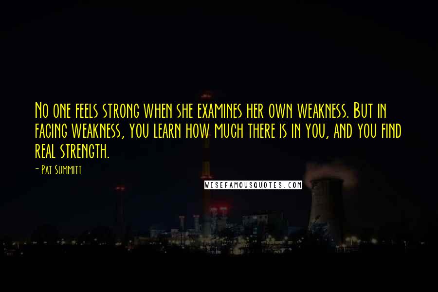 Pat Summitt Quotes: No one feels strong when she examines her own weakness. But in facing weakness, you learn how much there is in you, and you find real strength.