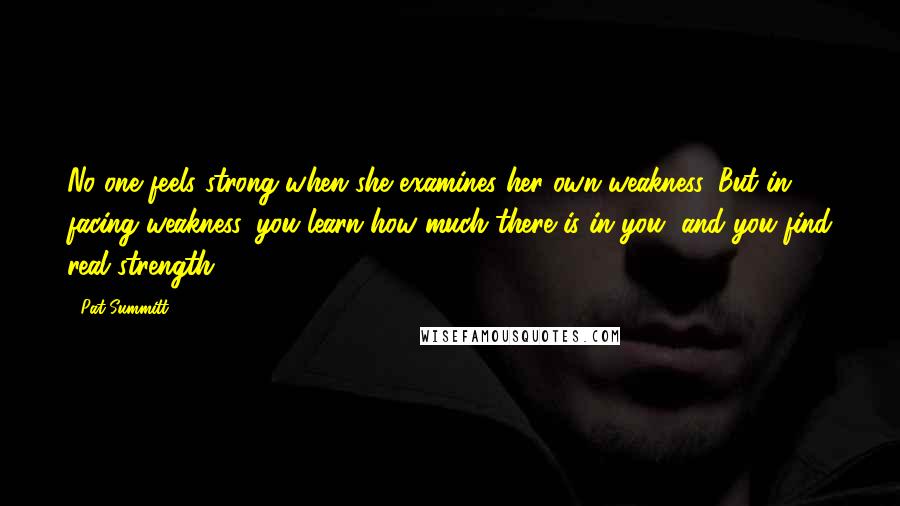 Pat Summitt Quotes: No one feels strong when she examines her own weakness. But in facing weakness, you learn how much there is in you, and you find real strength.