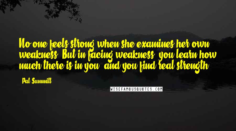 Pat Summitt Quotes: No one feels strong when she examines her own weakness. But in facing weakness, you learn how much there is in you, and you find real strength.