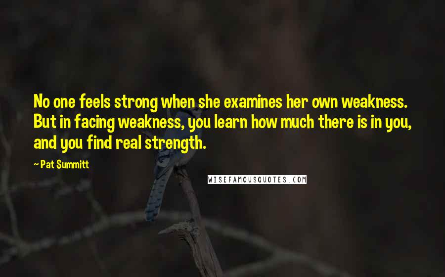 Pat Summitt Quotes: No one feels strong when she examines her own weakness. But in facing weakness, you learn how much there is in you, and you find real strength.