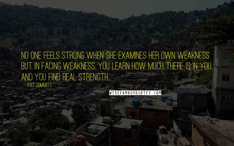 Pat Summitt Quotes: No one feels strong when she examines her own weakness. But in facing weakness, you learn how much there is in you, and you find real strength.