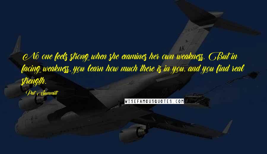 Pat Summitt Quotes: No one feels strong when she examines her own weakness. But in facing weakness, you learn how much there is in you, and you find real strength.