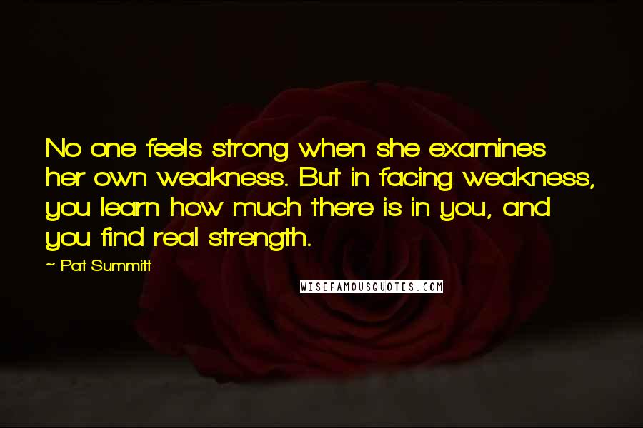 Pat Summitt Quotes: No one feels strong when she examines her own weakness. But in facing weakness, you learn how much there is in you, and you find real strength.