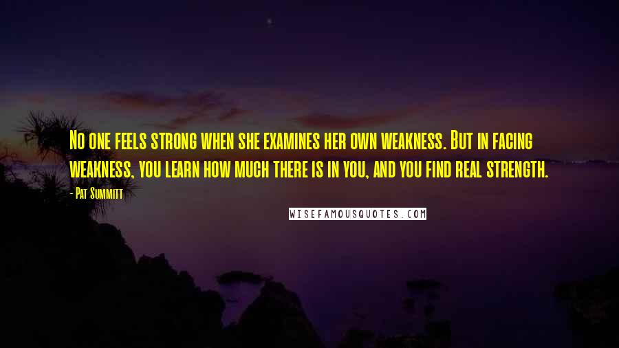 Pat Summitt Quotes: No one feels strong when she examines her own weakness. But in facing weakness, you learn how much there is in you, and you find real strength.