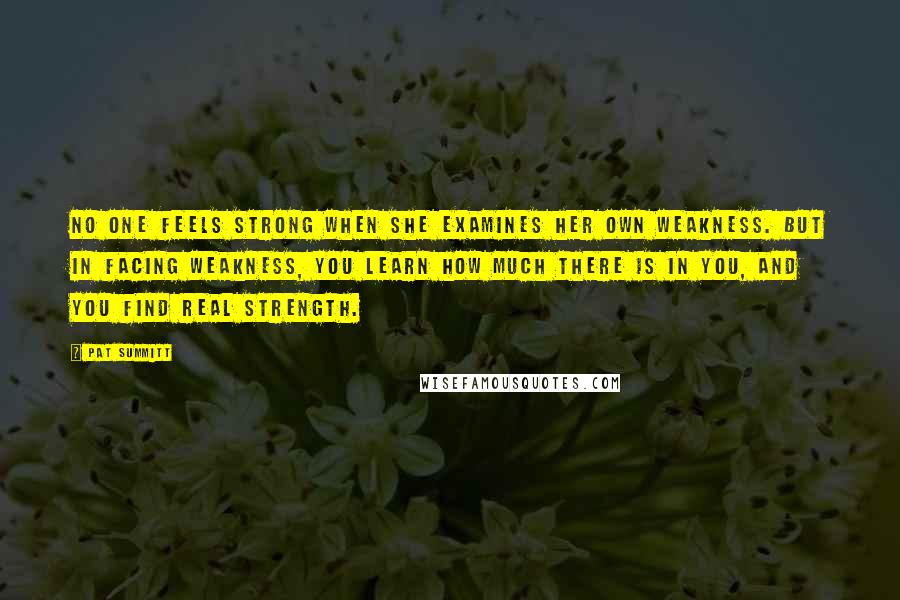 Pat Summitt Quotes: No one feels strong when she examines her own weakness. But in facing weakness, you learn how much there is in you, and you find real strength.