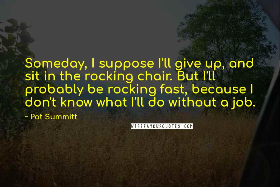 Pat Summitt Quotes: Someday, I suppose I'll give up, and sit in the rocking chair. But I'll probably be rocking fast, because I don't know what I'll do without a job.