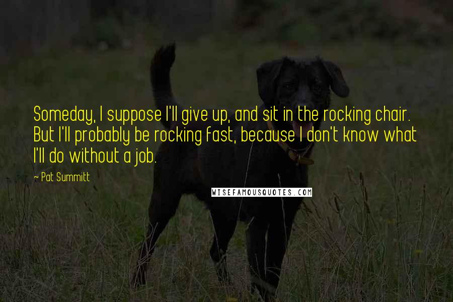 Pat Summitt Quotes: Someday, I suppose I'll give up, and sit in the rocking chair. But I'll probably be rocking fast, because I don't know what I'll do without a job.