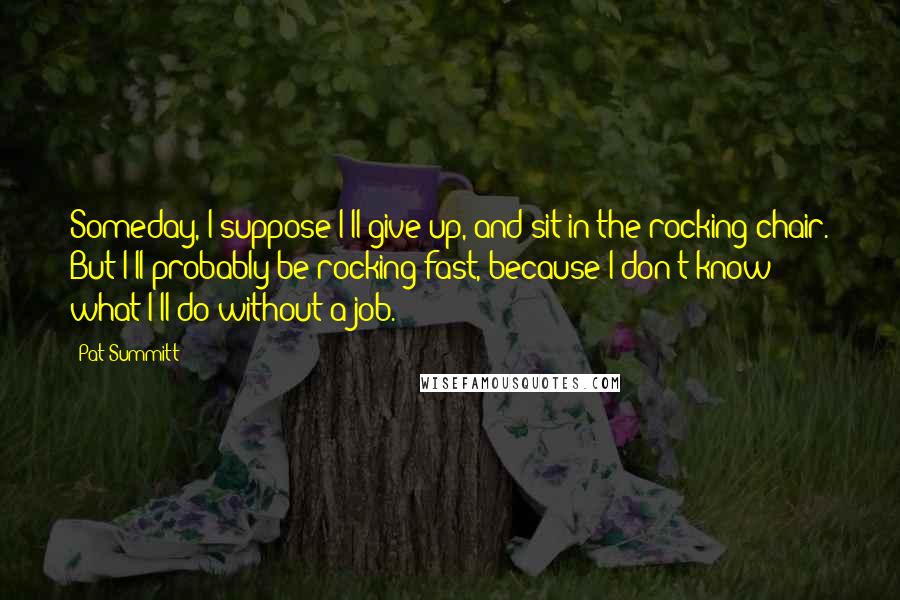 Pat Summitt Quotes: Someday, I suppose I'll give up, and sit in the rocking chair. But I'll probably be rocking fast, because I don't know what I'll do without a job.