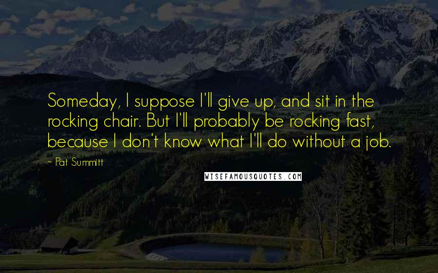 Pat Summitt Quotes: Someday, I suppose I'll give up, and sit in the rocking chair. But I'll probably be rocking fast, because I don't know what I'll do without a job.