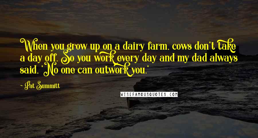 Pat Summitt Quotes: When you grow up on a dairy farm, cows don't take a day off. So you work every day and my dad always said, 'No one can outwork you.'